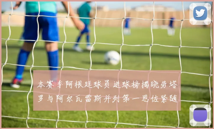 本赛季阿根廷球员进球榜揭晓劳塔罗与阿尔瓦雷斯并列第一恩佐紧随其后