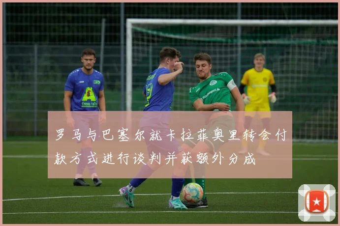 罗马与巴塞尔就卡拉菲奥里转会付款方式进行谈判并获额外分成