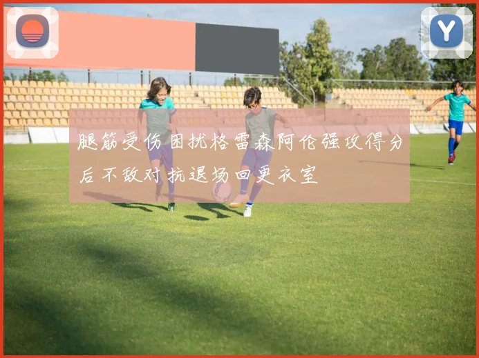 腿筋受伤困扰格雷森阿伦强攻得分后不敌对抗退场回更衣室