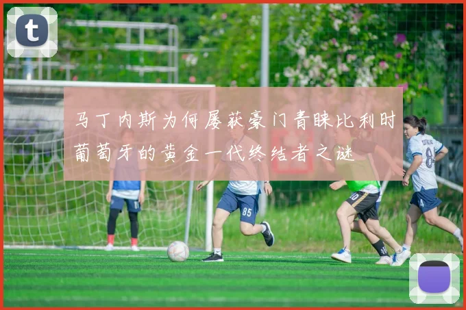 马丁内斯为何屡获豪门青睐比利时葡萄牙的黄金一代终结者之谜