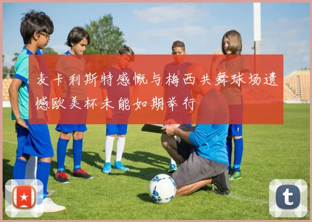 麦卡利斯特感慨与梅西共舞球场遗憾欧美杯未能如期举行