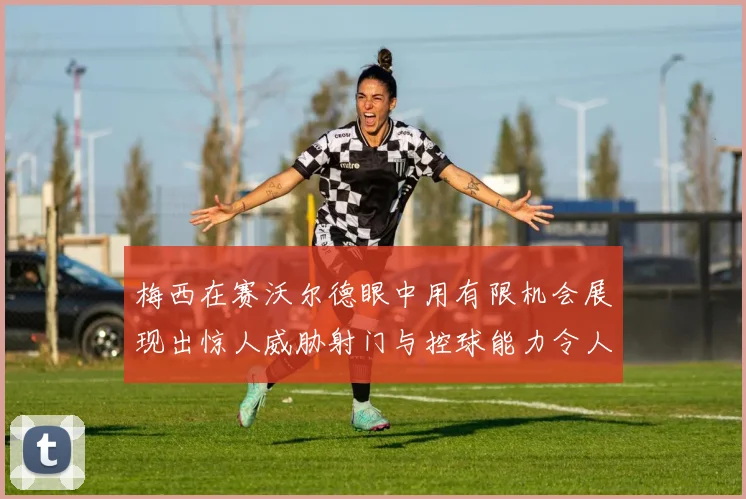 梅西在赛沃尔德眼中用有限机会展现出惊人威胁射门与控球能力令人赞叹