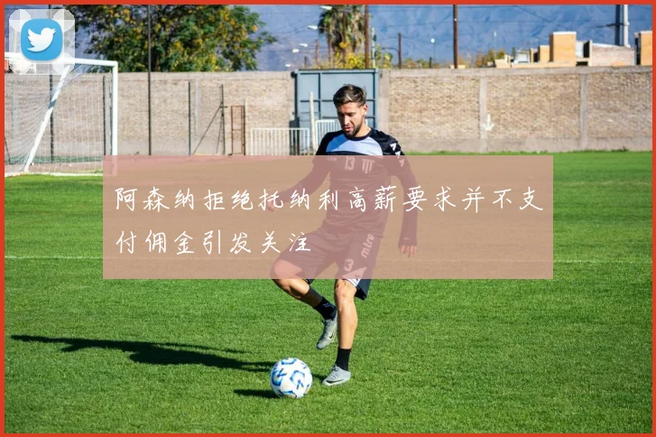 阿森纳拒绝托纳利高薪要求并不支付佣金引发关注