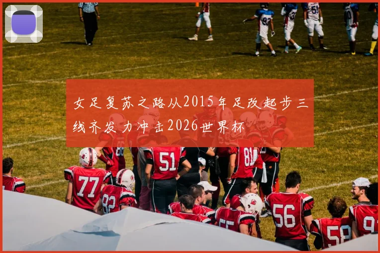 女足复苏之路从2015年足改起步三线齐发力冲击2026世界杯