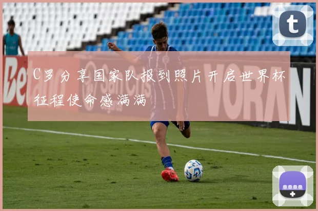 C罗分享国家队报到照片开启世界杯征程使命感满满