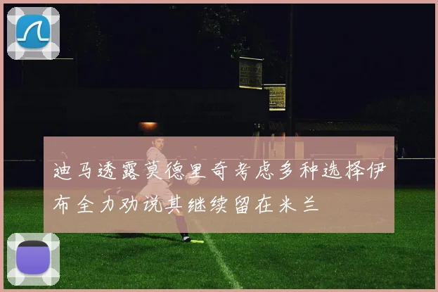 迪马透露莫德里奇考虑多种选择伊布全力劝说其继续留在米兰