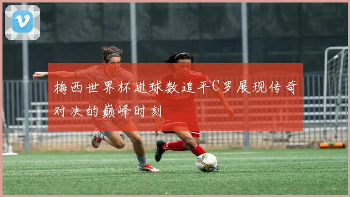 梅西世界杯进球数追平C罗展现传奇对决的巅峰时刻