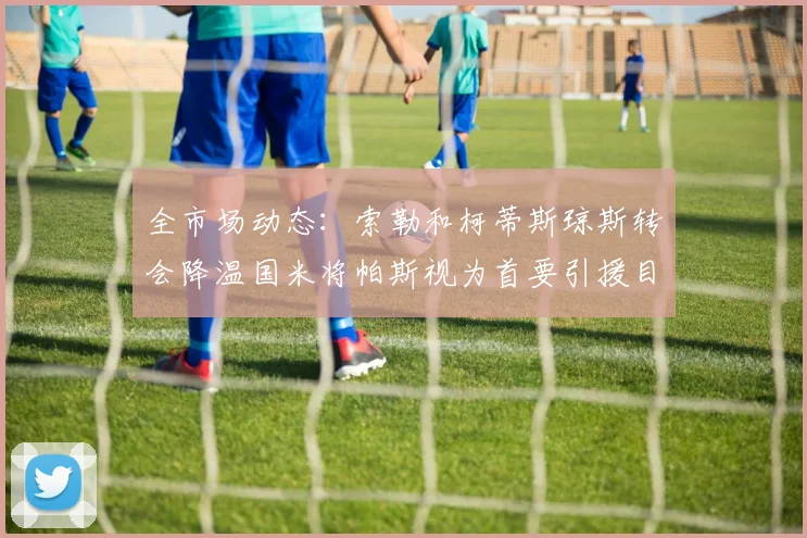 全市场动态：索勒和柯蒂斯琼斯转会降温国米将帕斯视为首要引援目标