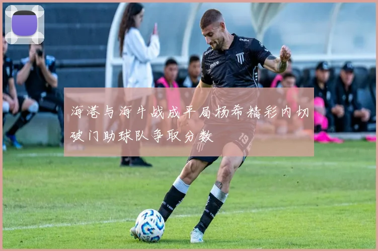 海港与海牛战成平局杨希精彩内切破门助球队争取分数