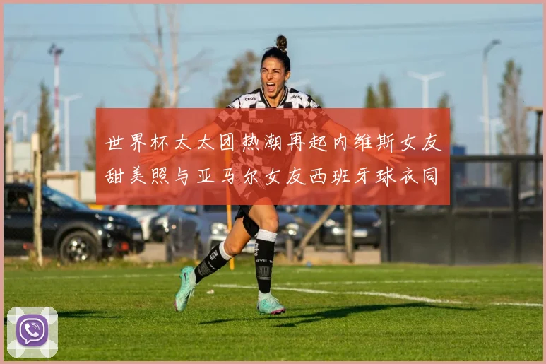 世界杯太太团热潮再起内维斯女友甜美照与亚马尔女友西班牙球衣同框秀