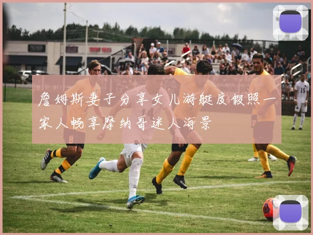 詹姆斯妻子分享女儿游艇度假照一家人畅享摩纳哥迷人海景
