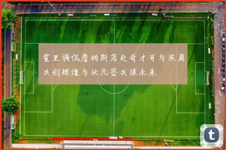 霍里调侃詹姆斯若赴奇才可与浓眉共创辉煌与状元签共谋未来