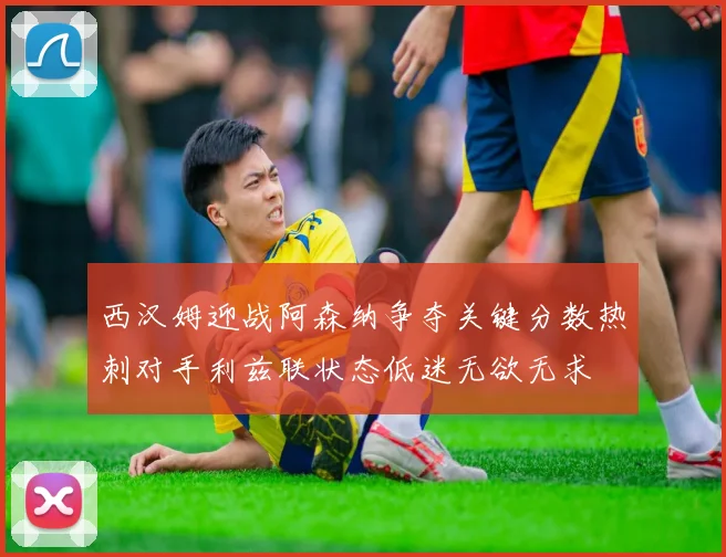 西汉姆迎战阿森纳争夺关键分数热刺对手利兹联状态低迷无欲无求