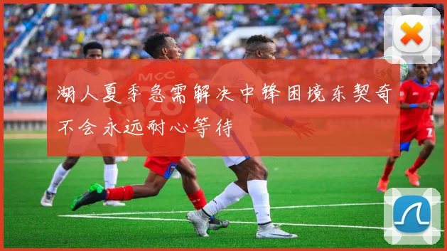 湖人夏季急需解决中锋困境东契奇不会永远耐心等待