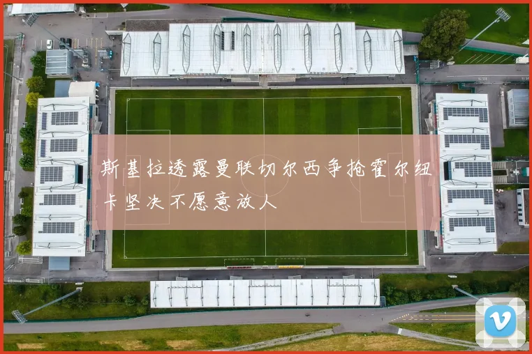 斯基拉透露曼联切尔西争抢霍尔纽卡坚决不愿意放人