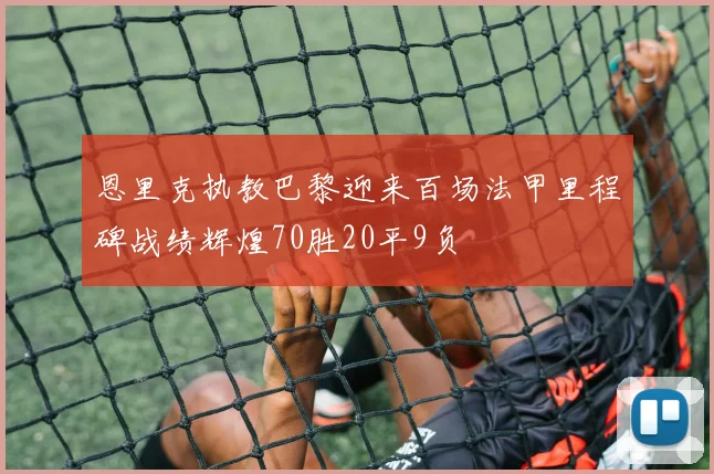 恩里克执教巴黎迎来百场法甲里程碑战绩辉煌70胜20平9负