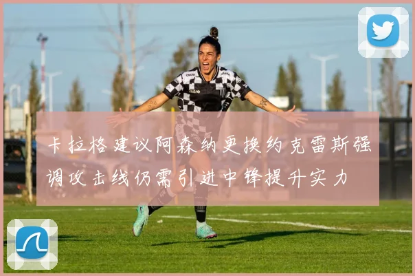 卡拉格建议阿森纳更换约克雷斯强调攻击线仍需引进中锋提升实力