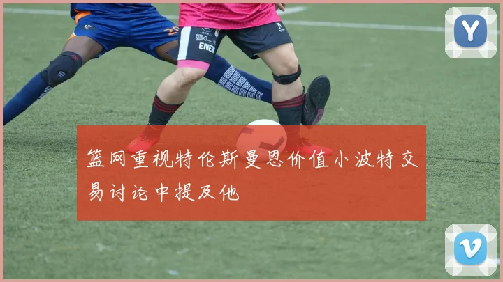 篮网重视特伦斯曼恩价值小波特交易讨论中提及他